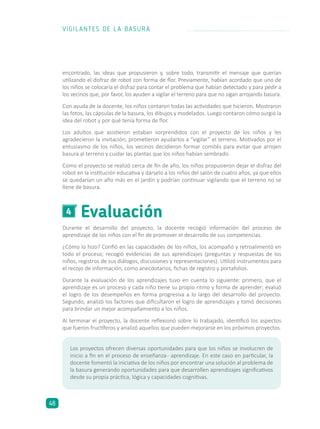 Evaluación4
Durante el desarrollo del proyecto, la docente recogió información del proceso de
aprendizaje de los niños con el fin de promover el desarrollo de sus competencias.
¿Cómo lo hizo? Confió en las capacidades de los niños, los acompañó y retroalimentó en
todo el proceso; recogió evidencias de sus aprendizajes (preguntas y respuestas de los
niños, registros de sus diálogos, discusiones y representaciones). Utilizó instrumentos para
el recojo de información, como anecdotarios, fichas de registro y portafolios.
Durante la evaluación de los aprendizajes tuvo en cuenta lo siguiente: primero, que el
aprendizaje es un proceso y cada niño tiene su propio ritmo y forma de aprender; evaluó
el logro de los desempeños en forma progresiva a lo largo del desarrollo del proyecto.
Segundo, analizó los factores que dificultaron el logro de aprendizajes y tomó decisiones
para brindar un mejor acompañamiento a los niños.
Al terminar el proyecto, la docente reflexionó sobre lo trabajado, identificó los aspectos
que fueron fructíferos y analizó aquellos que pueden mejorarse en los próximos proyectos.
encontrado, las ideas que propusieron y, sobre todo, transmitir el mensaje que querían
utilizando el disfraz de robot con forma de flor. Previamente, habían acordado que uno de
los niños se colocaría el disfraz para contar el problema que habían detectado y para pedir a
los vecinos que, por favor, los ayuden a vigilar el terreno para que no sigan arrojando basura.
Con ayuda de la docente, los niños contaron todas las actividades que hicieron. Mostraron
las fotos, las cápsulas de la basura, los dibujos y modelados. Luego contaron cómo surgió la
idea del robot y por qué tenía forma de flor.
Los adultos que asistieron estaban sorprendidos con el proyecto de los niños y les
agradecieron la invitación; prometieron ayudarlos a “vigilar” el terreno. Motivados por el
entusiasmo de los niños, los vecinos decidieron formar comités para evitar que arrojen
basura al terreno y cuidar las plantas que los niños habían sembrado.
Como el proyecto se realizó cerca de fin de año, los niños propusieron dejar el disfraz del
robot en la institución educativa y dárselo a los niños del salón de cuatro años, ya que ellos
se quedarían un año más en el jardín y podrían continuar vigilando que el terreno no se
llene de basura.
Los proyectos ofrecen diversas oportunidades para que los niños se involucren de
inicio a fin en el proceso de enseñanza- aprendizaje. En este caso en particular, la
docente fomentó la iniciativa de los niños por encontrar una solución al problema de
la basura generando oportunidades para que desarrollen aprendizajes significativos
desde su propia práctica, lógica y capacidades cognitivas.
VIGILANTES DE LA BASURA
48
 