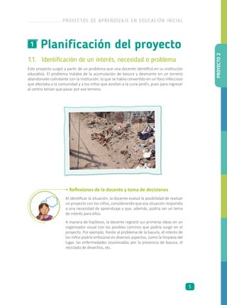 Planificación del proyecto1
1.1.	 Identificación de un interés, necesidad o problema
Este proyecto surgió a partir de un problema que una docente identificó en su institución
educativa. El problema trataba de la acumulación de basura y desmonte en un terreno
abandonado colindante con la institución, lo que se había convertido en un foco infeccioso
que afectaba a la comunidad y a los niños que asistían a la cuna-jardín, pues para ingresar
al centro tenían que pasar por ese terreno.
• Reflexiones de la docente y toma de decisiones
Al identificar la situación, la docente evaluó la posibilidad de realizar
un proyecto con los niños, considerando que esa situación respondía
a una necesidad de aprendizaje y que, además, podría ser un tema
de interés para ellos.
A manera de hipótesis, la docente registró sus primeras ideas en un
organizador visual con los posibles caminos que podría surgir en el
proyecto. Por ejemplo, frente al problema de la basura, el interés de
los niños podría enfocarse en diversos aspectos, como la limpieza del
lugar, las enfermedades ocasionadas por la presencia de basura, el
reciclado de desechos, etc.
PROYECTO2
PROYECTOS DE APRENDIZAJE EN EDUCACIÓN INICIAL
5
 