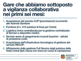 regione.lazio.it
Gare che abbiamo sottoposto
a vigilanza collaborativa
nei primi sei mesi:
1. Acquisizione del servizio CUP (prenotazioni) occorrente
alle Aziende Sanitarie
2. Fornitura di n. 415 autobus di linea per Cotral;
3. Logistica Unica centralizzata per la gestione centralizzata
di farmaci e dispositivi medici;
4. Servizio aereo di spegnimento incendi boschivi - attività
di protezione civile;
5. Acquisizione dell’infrastrutture tecnologica di gestione del
servizio RECUP;
6. Affidamento della gestione Full Service degli autobus della
flotta Cotral SpA marca non Iveco (in corso di valutazione).
 