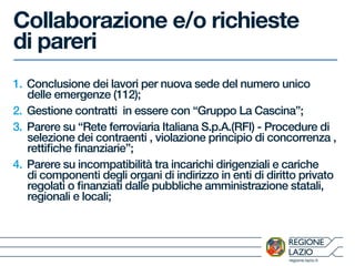 regione.lazio.it
Collaborazione e/o richieste
di pareri
1. Conclusione dei lavori per nuova sede del numero unico
delle emergenze (112);
2. Gestione contratti in essere con “Gruppo La Cascina”;
3. Parere su “Rete ferroviaria Italiana S.p.A.(RFI) - Procedure di
selezione dei contraenti , violazione principio di concorrenza ,
rettifiche finanziarie”;
4. Parere su incompatibilità tra incarichi dirigenziali e cariche
di componenti degli organi di indirizzo in enti di diritto privato
regolati o finanziati dalle pubbliche amministrazione statali,
regionali e locali;
 