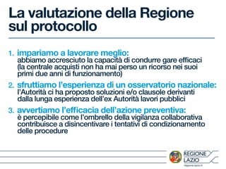 regione.lazio.it
La valutazione della Regione
sul protocollo
1. impariamo a lavorare meglio:
abbiamo accresciuto la capacità di condurre gare efficaci
(la centrale acquisti non ha mai perso un ricorso nei suoi
primi due anni di funzionamento)
2. sfruttiamo l’esperienza di un osservatorio nazionale:
l’Autorità ci ha proposto soluzioni e/o clausole derivanti
dalla lunga esperienza dell’ex Autorità lavori pubblici
3. avvertiamo l’efficacia dell’azione preventiva:
è percepibile come l’ombrello della vigilanza collaborativa
contribuisce a disincentivare i tentativi di condizionamento
delle procedure
 