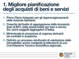 regione.lazio.it
1. Migliore pianificazione
degli acquisti di beni e servizi
1. Primo Piano Integrato per gli Approvvigionamenti
delle Aziende Sanitarie.
2. Crescita del livello di aggregazione della domanda
(pari al 69% della spesa totale per beni e servizi,
tra i primi soggetti aggregatori d’Italia).
3. Minimizzate le procedure di urgenza derivanti
da contratti in scadenza
4. Definito un processo strutturato di valutazione delle
infungibilità, anche mediante la istituzione di una
Commissione Tecnico-Scientifica regionale.
 