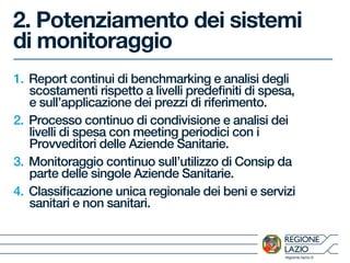 regione.lazio.it
2. Potenziamento dei sistemi
di monitoraggio
1. Report continui di benchmarking e analisi degli
scostamenti rispetto a livelli predefiniti di spesa,
e sull’applicazione dei prezzi di riferimento.
2. Processo continuo di condivisione e analisi dei
livelli di spesa con meeting periodici con i
Provveditori delle Aziende Sanitarie.
3. Monitoraggio continuo sull’utilizzo di Consip da
parte delle singole Aziende Sanitarie.
4. Classificazione unica regionale dei beni e servizi
sanitari e non sanitari.
 