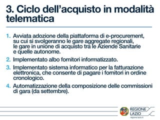 regione.lazio.it
3. Ciclo dell’acquisto in modalità
telematica
1. Avviata adozione della piattaforma di e-procurement,
su cui si svolgeranno le gare aggregate regionali,
le gare in unione di acquisto tra le Aziende Sanitarie
e quelle autonome.
2. Implementato albo fornitori informatizzato.
3. Implementato sistema informatico per la fatturazione
elettronica, che consente di pagare i fornitori in ordine
cronologico.
4. Automatizzazione della composizione delle commissioni
di gara (da settembre).
 