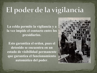 La celda permite la vigilancia y a la vez impide el contacto entre los presidiarios. Esto garantiza el orden, pues el detenido se encuentra en un estado de visibilidad permanente que garantiza el funcionamiento automático del poder. 