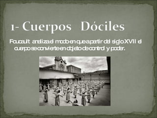 Foucault  analiza el modo en que a partir del siglo XVII el cuerpo se convierte en objeto de control y poder.  