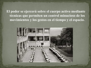 El poder se ejercerá sobre el cuerpo activo mediante técnicas que permiten un control minucioso de los movimientos y los gestos en el tiempo y el espacio. 