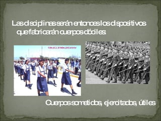 Las disciplinas serán entonces los dispositivos que fabricarán cuerpos dóciles:  Cuerpos sometidos, ejercitados, útiles 