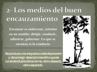 Encauzar es enderezar, orientar en un sentido; dirigir, conducir,  adiestrar, gobernar. Lo que se  encauza es la conducta. Se produce una ortopedia o arte de prevenir y de corregir desviaciones de lo que se considera fuera de la norma, de lo deseado, de lo esperado.  