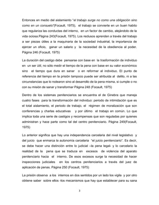 3
Entonces en medio del aislamiento “el trabajo surge no como una obligación sino
como en un consuelo”(Focault, 1975), el trabajo se convierte en un buen habito
que regulariza las conductas del interno, en un factor de cambio, alejándolo de la
vida ociosa.Página 243(Focault, 1975). Los reclusos aprenden a través del trabajo
a ser piezas útiles a la maquinaria de la sociedad industrial, la importancia de
ejercer un oficio, ganar un salario y la necesidad de la obediencia al poder.
Página 246 (Focault, 1975)
La duración del castigo debe pensarse con base en la trasformación de individuo
en un ser útil, no sólo medir el tiempo de la pena con base en su valor económico
sino el tiempo que dura en sanar o en reformar al individuo. El punto de
referencia del tiempo en la prisión tampoco puede ser atribuida al delito, ni a las
circunstancias que lo rodearon sino al desarrollo de la pena misma, si cumple o no
con su misión de sanar y transformar Página 248 (Focault, 1975)
Dentro de los sistemas penitenciarios se encuentra el de Ginebra que maneja
cuatro fases para la transformación del individuo: periodo de intimidación que es
el total aislamiento, el periodo de trabajo, el régimen de moralización que son
conferencias y charlas educativas y por último el trabajo en común. Lo que
implica toda una serie de castigos y recompensas que son reguladas por quienes
administran y hace parte como tal del centro penitenciario. Página 249(Focault,
1975)
Lo anterior significa que hay una independencia carcelaria del nivel legislativo y
del juicio que enmarca la autonomía carcelaria “el juicio penitenciario”. Es decir,
se debe hacer una distinción entre lo judicial –la pena legal- y lo carcelario la
realidad de la pena que se traduce en excesos de violencia del aparato
penitenciario hacia el interno. De esos excesos surge la necesidad de hacer
inspecciones judiciales en los centros penitenciarios a través del juez de
aplicación de penas. Página 250 (Focault, 1975)
La prisión observa a los internos en dos sentidos por un lado los vigila y por otro
obtiene saber sobre ellos -los mecanismos que hay que establecer para su sana
 