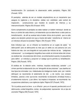 4
transformación- En conclusión la observación estilo panóptico. Página 252
(Focault, 1975)
El panóptico además de ser un modelo arquitectónico es un mecanismo que
asegura la vigilancia y la disciplina: celdas con visibilidad, sala central de
inspección, construcciones que impiden la evasión de internos y su
intercomunicación. Página 253 (Focault, 1975)
Como complemento al panóptico se debe realizar un boletín individual donde se
lleva un control de cada interno y el tratamiento que se debe llevar a cabo para su
transformación, de allí se sustrae todo el saber clínico de la prisión que no sólo
aplica una decisión judicial sino que a través del saber transforma al interno en
un individuo útil para la sociedad. Página 254 (Focault, 1975)
Este individuo que es un infractor se transforma en un sujeto de saber “el
delincuente” pero el delincuente es más que un delito es una persona con una
historia de vida, con una biografía la cual puede dar indicios de las “peligrosas
inclinaciones”. La investigación biográfica hace existir al criminal antes del crimen
se analizan las circunstancias del crimen, se entremezcla lo penal y lo psiquiátrico
para definir un individuo y proponer un castigo que le permita su rehabilitación.
Página 256 (Focault, 1975)
El análisis de la relación entre instintos, impulsos tendencias, carácter y el
crimen permite la elaboración de una “etnografía de las prisiones” que clasifica en
tres tipos los criminales: Los intelectuales de inteligencia media pero por instinto
delinquen se recomienda el aislamiento de día y de noche. Los viciosos
limitados, pasivos a los que se les recomienda la educación, el trabajo mutuo y
el aislamiento nocturno y por último los ineptos o incapaces se recomienda las
ocupaciones colectivas y una vigilancia rígida. Página 257 (Focault, 1975)
“En la justicia penal se tiene a un infractor pero en el aparato penitenciario es el
delincuente, unidad biográfica, núcleo de peligrosidad, representar de un tipo de
anomalía”.Página 258 (Focault, 1975)
 
