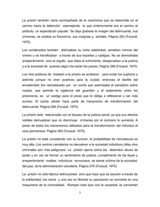 5
La prisión también viene acompañada de la ceremonia que se desarrolla en el
camino hacia la detención asemejando lo que anteriormente era el camino al
patíbulo, un espectáculo popular. Se deja grabada la imagen del delincuente, sus
crímenes, se analiza su fisonomía, sus insignias y señales. Página 263 (Focault,
1975)
Los condenados también disfrutaban su corta celebridad, cantaban himnos del
crimen y se heroificaban a través de sus hazañas y castigos. No se demostraba
arrepentimiento sino el orgullo que daba el sufrimiento, desaprueban a la justicia
y a la sociedad de quienes algún día serán los jueces. Página 266 (Focault, 1975)
Los ritos públicos de traslado a la prisión se acabaron para evitar los suplicios y
además porque no eran positivos para la ciudad, entonces el desfile del
encadenado fue reemplazado por un coche que asemejaba el panóptico sobre
ruedas, que permite la vigilancia del guardián y el aislamiento entre los
prisioneros, es un castigo para el preso que lo obliga a reflexionar y ser más
sumiso. El coche celular hace parte de mecanismo de transformación del
delincuente. Página 268 (Focault, 1975)
La prisión está relacionada con el fracaso de la justicia penal, ya que sus efectos
visibles demuestran que no disminuye crímenes por el contrario lo aumenta. A
pesar de todos los mecanismos utilizados para la transformación del individuo el
vicio permanece. Página 269 (Focault, 1975)
La prisión no está cumpliendo con su función, la probabilidad de reincidencia es
muy alta. Los centros carcelarios no devuelven a la sociedad individuos útiles sino
criminales aún más peligrosos. La prisión ejerce sobre los detenidos abuso de
poder y en vez de formar un sentimiento de justicia, cumplimiento de las leyes y
arrepentimiento moldea individuos rencorosos, se siente víctima de la sociedad,
del juez, de la administración carcelaria. Página 270 (Focault, 1975)
La prisión no sólo fabrica delincuentes sino que hace que se asocien a través de
la solidaridad, los reúne y una vez en libertad su asociación se convierte en una
maquinaria de la criminalidad. Rompen todo lazo con la sociedad -la convierten
 