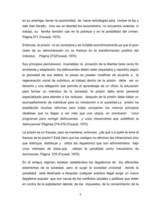 6
en su enemiga- tienen la oportunidad de hacer estrategias para romper la ley y
salir bien librado. Una vez en libertad los excombictos no encuentra vivienda, ni
trabajo, su familia también cae en la pobreza y en la posibilidad del crimen.
Página 271 (Focault, 1975)
Entonces, la prisión no es correctora y es inviable económicamente ya que el gran
costo de su administración no se traduce en la transformación positiva del
individuo. Página 273(Focault, 1975)
Sus principios permanecen invariables: la privación de la libertad tiene como fin
enmienda y adaptación, los delincuentes deben estar separados y repartido según
la gravedad de sus delitos, la penas se pueden modificar de acuerdo a la
regeneración moral de individuo, el trabajo dentro de la prisión debe ser un
derecho y una obligación que permite el aprendizaje de un oficio, la educación
para formar un individuo de la sociedad, la prisión debe tener personal
especializado para atender a los reclusos, después de la prisión debe haber un
acompañamiento de individual para su reinserción a la sociedad.La prisión ha
establecido muchas reformas pero todas comparten los mismos principios
idealistas que no llegan a ser más que una utopía, en conclusión “unos
programas para corregir delincuentes y unos mecanismos que solidifican la
delincuencia”.Páginas 274-276 (Focault, 1975)
La prisión es un fracaso, pero se mantiene, entonces ¿de qué o a quién le sirve el
fracaso de la prisión? Está claro que los castigos no eliminan las infracciones sino
que distingue, distribuye y utiliza los ilegalismos que son administrados bajo
unos intereses de clase,que utilizan la penalidad como mecanismo de
dominación. Página 278 (Focault, 1975)
En el antiguo régimen estaban establecidos los ilegalismos de los diferentes
estamentos de la sociedad, pero al surgir la sociedad universal donde la
penalidad está destinada a bloquear cualquier práctica ilegal surge un nuevo
ilegalismo popular que son causa de los conflictos sociales y políticos que están
en contra de la explotación laboral, de los impuestos, de la concentración de la
 