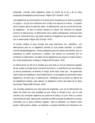 7
propiedad privada, estos ilegalismo están en contra de la ley y de la clase
burguesay privilegiada que las impuso. Página 279 (Focault, 1975)
Los ilegalismos se concentraron en la base de la sociedad por lo tanto la sociedad
no juzga a uno de sus miembros sino a todo una capa de sí misma. La prisión
pone a parte y llama la atención sobre la delincuencia que es una de las formas
de ilegalismo. Si bien la prisión fracasa en reducir los crímenes ha logrado
producir la delincuencia, al delincuente como sujeto patologizado. Entonces toda
lucha en contra de la ley o del orden social es un ilegalismo que es llevado a cabo
por un delincuente. Página 282 (Focault, 1975)
La prisión castiga no para corregir sino para reproducir, así establece una
delincuencia que es un ilegalismo cerrado al cual puede controlar. La prisión
orienta hacialosilegalismos menos peligrosos para las clases dominantes, que no
perjudique su poder económico y político. Los pobres se convierten por su
condición en delicuentes los alejan de los ilegalismos que atacan el orden social y
los invita simplemente a delinquir. Página 283 (Focault, 1975)
La delincuencia es útil en la medida que crea toda un red de relaciones ilegales
de las cuales se puede sacar provecho económico. La prohibición de una práctica
ya sea la prostitución, el alcohol, la droga, entre otras, hace que las ganancias
sobre estas se multiplique y sea la delincuencia la encargada de administrar estos
ilegalismos. Es decir que la delincuencia fortalecida por la prisión se desvía de
los ilegalismos propios, para ejercer un ilegalismo a favor del poder de la clase
dominante. Página 286 (Focault, 1975)
Los controles policiacos son otra parte del engranaje, una vez el delincuente ha
salido de prisión los más probable es que vuelva a infringir la ley por lo cual
requiere una constante vigilancia por parte de la policía, la cual lleva un control
documental de cada delincuente, además se debe encargar de detectar lo nuevos
criminales, por lo tanto mantiene vigilada toda la población. La relación entre
prisión, delincuente y policía es estrecha. La policía identifica los infractores, los
 