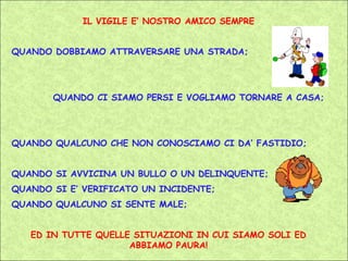 IL VIGILE E’ NOSTRO AMICO SEMPRE


QUANDO DOBBIAMO ATTRAVERSARE UNA STRADA;




       QUANDO CI SIAMO PERSI E VOGLIAMO TORNARE A CASA;




QUANDO QUALCUNO CHE NON CONOSCIAMO CI DA’ FASTIDIO;


QUANDO SI AVVICINA UN BULLO O UN DELINQUENTE;
QUANDO SI E’ VERIFICATO UN INCIDENTE;
QUANDO QUALCUNO SI SENTE MALE;


   ED IN TUTTE QUELLE SITUAZIONI IN CUI SIAMO SOLI ED
                     ABBIAMO PAURA!
 