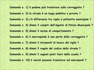 Domanda n. 1) il pedone può transitare sulla carreggiata ?

Domanda n. 2) la strada è un luogo pubblico o privato ?

Domanda n. 3) c’è differenza tra vigile e poliziotto municipale ?

Domanda n. 4) dimmi 3 compiti dell’Agente di Polizia Municipale ?

Domanda n. 5) dimmi 3 norme di comportamento ?

Domanda n. 6) il marciapiede è una parte della carreggiata ?

Domanda n. 7) dimmi 3 strumenti di lavoro del vigile ?

Domanda n. 8) dimmi 3 regole del codice della strada ?

Domanda n. 9) dimmi 3 segnali posti fuori dalla scuola ?

Domanda n. 10) I veicoli possono transitare sul marcipiedi ?
 