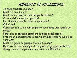 MOMENTO DI RIFLESSIONE:
In cosa consiste il gioco?
Qual è il suo scopo?
Quali sono i diversi ruoli dei partecipanti?
Ci sono delle squadre opposte?
Per vincere come bisogna comportarsi?
Chi vince?
Cosa succede se un partecipante non segue una regola del
gioco?
Pensi che si possano cambiare le regole del gioco?
Proponi un cambiamento e sperimenta se il tuo nuovo gioco
funziona!
Qual è il gioco di gruppo che più ti piace?
Descrivi ai tuoi compagni il tuo gioco di gruppo preferito.
Spiega con le tue parole che cosa è una REGOLA.
 