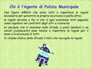 Chi è l’Agente di Polizia Municipale
Una figura AMICA che aiuta tutti a rispettare le regole
necessarie per garantire la propria sicurezza e quella altrui.
le regole servono a far si che in ogni evenienza tutti sappiano
come regolarsi nei confronti degli altri e viceversa
Le persone che si muovono sulla strada, a piedi (pedoni) o su
veicoli (conducenti) sono tenute a rispettare le regole per il
bene e la sicurezza di tutti.
Si chiama Codice della Strada il libro che raccoglie le regole.
 