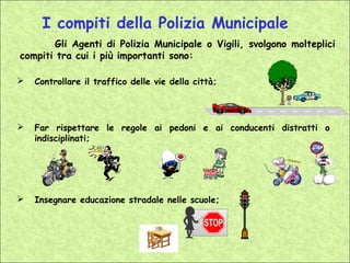 I compiti della Polizia Municipale
       Gli Agenti di Polizia Municipale o Vigili, svolgono molteplici
compiti tra cui i più importanti sono:

   Controllare il traffico delle vie della città;




   Far rispettare le regole ai pedoni e ai conducenti distratti o
    indisciplinati;




   Insegnare educazione stradale nelle scuole;
 