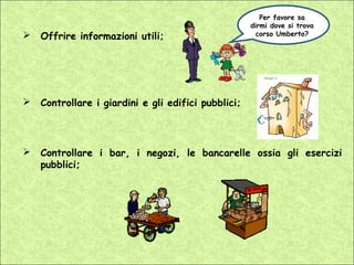 Per favore sa
                                                     dirmi dove si trova
   Offrire informazioni utili;                        corso Umberto?




   Controllare i giardini e gli edifici pubblici;




   Controllare i bar, i negozi, le bancarelle ossia gli esercizi
    pubblici;
 