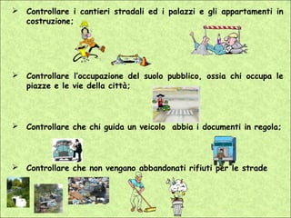    Controllare i cantieri stradali ed i palazzi e gli appartamenti in
    costruzione;




   Controllare l’occupazione del suolo pubblico, ossia chi occupa le
    piazze e le vie della città;



   Controllare che chi guida un veicolo abbia i documenti in regola;



   Controllare che non vengano abbandonati rifiuti per le strade
 