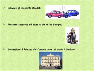   Rilevare gli incidenti stradali;




   Prestare soccorso ed aiuto a chi ne ha bisogno;




   Sorvegliare il Palazzo del Comune dove si trova il Sindaco;
 