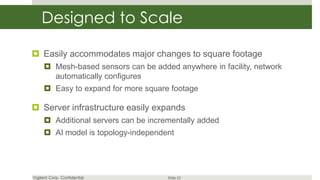 Designed to Scale

 Easily accommodates major changes to square footage
      Mesh-based sensors can be added anywhere in facility, network
       automatically configures
      Easy to expand for more square footage

 Server infrastructure easily expands
      Additional servers can be incrementally added
      AI model is topology-independent




Vigilent Corp. Confidential           Slide 23
 