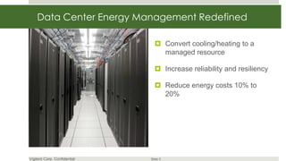 Data Center Energy Management Redefined

                                 Convert cooling/heating to a
                                  managed resource

                                 Increase reliability and resiliency

                                 Reduce energy costs 10% to
                                  20%




Vigilent Corp. Confidential   Slide 3
 