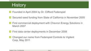 History
 Founded in April 2004 by Dr. Clifford Federspiel

 Secured seed funding from State of California in November 2005

 First commercial deployment with Chevron Energy Solutions in
  March 2007

 First data center deployments in December 2008

 Changed our name from Federspiel Controls to Vigilent
  Corp, May 2011


Vigilent Corp. Confidential       Slide 5
 
