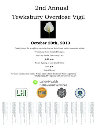 Please join us for a night of remembering our loved ones lost to substance abuse.
Tewksbury State Hospital Campus
365 East Street, Tewksbury, MA
6:30 p.m.
Name Signing of Lost Loved Ones
7:00 p.m.
Event Begins
For more information: Jennie Welch, Safety Officer-Tewksbury Police Department
(978)851-7373, EXT 230 or jwelch@tewksbury-ma.gov
2nd Annual
Tewksbury Overdose Vigil
October 20th, 2013
2ndAnnualOverdoseVigil—10/20/136:30pm
TewksburyStateHospitalCampus
365EastSt,Tewksbury,MA
JennieWelch–SafetyOfficer978.851.7373,EXT230
jwelch@tewksbury-ma.gov
2ndAnnualOverdoseVigil—10/20/136:30pm
TewksburyStateHospitalCampus
365EastSt,Tewksbury,MA
JennieWelch–SafetyOfficer978.851.7373,EXT230
jwelch@tewksbury-ma.gov
2ndAnnualOverdoseVigil—10/20/136:30pm
TewksburyStateHospitalCampus
365EastSt,Tewksbury,MA
JennieWelch–SafetyOfficer978.851.7373,EXT230
jwelch@tewksbury-ma.gov
2ndAnnualOverdoseVigil—10/20/136:30pm
TewksburyStateHospitalCampus
365EastSt,Tewksbury,MA
JennieWelch–SafetyOfficer978.851.7373,EXT230
jwelch@tewksbury-ma.gov
2ndAnnualOverdoseVigil—10/20/136:30pm
TewksburyStateHospitalCampus
365EastSt,Tewksbury,MA
JennieWelch–SafetyOfficer978.851.7373,EXT230
jwelch@tewksbury-ma.gov
2ndAnnualOverdoseVigil—10/20/136:30pm
TewksburyStateHospitalCampus
365EastSt,Tewksbury,MA
JennieWelch–SafetyOfficer978.851.7373,EXT230
jwelch@tewksbury-ma.gov
2ndAnnualOverdoseVigil—10/20/136:30pm
TewksburyStateHospitalCampus
365EastSt,Tewksbury,MA
JennieWelch–SafetyOfficer978.851.7373,EXT230
jwelch@tewksbury-ma.gov
2ndAnnualOverdoseVigil—10/20/136:30pm
TewksburyStateHospitalCampus
365EastSt,Tewksbury,MA
JennieWelch–SafetyOfficer978.851.7373,EXT230
jwelch@tewksbury-ma.gov
2ndAnnualOverdoseVigil—10/20/136:30pm
TewksburyStateHospitalCampus
365EastSt,Tewksbury,MA
JennieWelch–SafetyOfficer978.851.7373,EXT230
jwelch@tewksbury-ma.gov
2ndAnnualOverdoseVigil—10/20/136:30pm
TewksburyStateHospitalCampus
365EastSt,Tewksbury,MA
JennieWelch–SafetyOfficer978.851.7373,EXT230
jwelch@tewksbury-ma.gov
2ndAnnualOverdoseVigil—10/20/136:30pm
TewksburyStateHospitalCampus
365EastSt,Tewksbury,MA
JennieWelch–SafetyOfficer978.851.7373,EXT230
jwelch@tewksbury-ma.gov
 