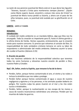 La razón de esa perenne juventud de María está en lo que decía San Agustín:
     "Jóvenes, buscad a Cristo para manteneros siempre jóvenes". ¿Quién
     como María esperó, buscó, encontró y estuvo más cerca de Cristo? La
     juventud de María nunca perdió su lozanía, y ahora con el paso de los
     años tampoco, pues, su juventud está avalada por su glorificación en el
     Cielo.

CANTO: JUNTO A TI MARÍA

ROSARIO:
Introducción:
El cuidado del medio ambiente es un mandato bíblico, algo que Dios nos ha
encargado. Toda Su creación es importante para Él, hasta el último gorrión y
la última brizna de hierba. Hemos supuesto, erróneamente, que la creación
existe para nuestro consumo. Es preciso que volvamos al corazón de Dios. Es
responsabilidad de todo verdadero cristiano tomarse en serio su labor de
mayordomo o administrador del medio ambiente. Debemos asumir la tarea
de «cuidar el huerto» (Génesis 2:15)

6. Oración de perdón
Hoy nos hacemos solidarios de la responsabilidad colectiva que tenemos
todos los seres humanos y elevamos nuestra oración de perdón a Dios,
nuestro Padre y Creador.

Rpt/. Oh, Señor, envía tu Espíritu, que renueve la faz de la tierra

• Perdón, Señor, porque hemos contaminado el aire, el viento y las nubes e
  incluso la atmósfera que nos rodea y protege.
• Perdón Señor porque hemos contaminado el agua a causa de nuestra
  negligencia y egoísmo y ni las personas, ni los animales pueden beberla sin
  peligro. Por nuestra culpa los peces mueren en el mar y los ríos están
  sucios e inhabitables.
• Perdón, Señor, porque la nuclearización se nos escapa de las manos a
  causa de nuestra inconsciencia volviéndose una amenaza. Perdón por los
  muertos de todas las guerras.
 