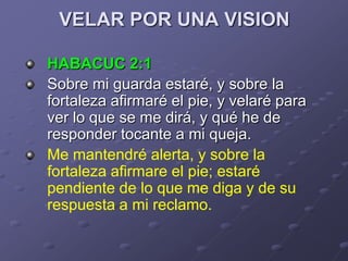 VELAR POR UNA VISION

HABACUC 2:1
Sobre mi guarda estaré, y sobre la
fortaleza afirmaré el pie, y velaré para
ver lo que se me dirá, y qué he de
responder tocante a mi queja.
Me mantendré alerta, y sobre la
fortaleza afirmare el pie; estaré
pendiente de lo que me diga y de su
respuesta a mi reclamo.
 