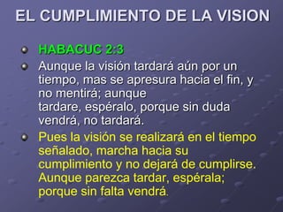 EL CUMPLIMIENTO DE LA VISION

  HABACUC 2:3
  Aunque la visión tardará aún por un
  tiempo, mas se apresura hacia el fin, y
  no mentirá; aunque
  tardare, espéralo, porque sin duda
  vendrá, no tardará.
  Pues la visión se realizará en el tiempo
  señalado, marcha hacia su
  cumplimiento y no dejará de cumplirse.
  Aunque parezca tardar, espérala;
  porque sin falta vendrá.
 