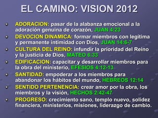 EL CAMINO: VISION 2012
ADORACION: pasar de la alabanza emocional a la
adoración genuina de corazón, JUAN 4:23
DEVOCION DINAMICA: formar miembros con legítima
y permanente intimidad con Dios, JUAN 14:6-7
CULTURA DEL REINO: infundir la prioridad del Reino
y la justicia de Dios, MATEO 6:33
EDIFICACION: capacitar y desarrollar miembros para
la obra del ministerio, EFESIOS 4:12-13
SANTIDAD: empoderar a los miembros para
abandonar los hábitos del mundo, HEBREOS 12:14
SENTIDO PERTENENCIA: crear amor por la obra, los
miembros y la visión, HECHOS 2:42-47
PROGRESO: crecimiento sano, templo nuevo, solidez
financiera, ministerios, misiones, liderazgo de cambio.
 