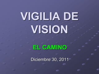VIGILIA DE
  VISION
  EL CAMINO
 Diciembre 30, 2011
 