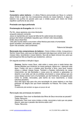 2


Canto

Comentário sobre batismo – A última Palavra pronunciada por Deus é o próprio
Jesus Cristo a qual nós nos incorporamos através do nosso batismo. A água do
batismo nos purifica do pecado para que o cristão possa com cheiro de Cristo
espalhar a perfume do seu amor.

Procissão com água perfumada

Proclamação do Evangelho (Mc 16,14-16)

Por fim, Jesus apareceu aos onze discípulos
enquanto estavam comendo.
Jesus os repreendeu por causa da falta de fé e pela dureza de coração,
porque não tinham acreditado naqueles que o tinham visto ressuscitado.
Então Jesus disse-lhes:
“Vão pelo mundo inteiro e anunciem a Boa Notícia para toda a humanidade.
Quem acreditar e for batizado, será salvo.
Quem não acreditar, será condenado.
                                                               Palavra da Salvação

Renovação dos compromissos do batismo - Caros irmãos e irmãs, invoquemos o
Senhor nosso Deus, para que se digne abençoar esta água que vamos tocar com as
nossas mãos, recordando o nosso batismo. Que ele se digne renovar-nos, para que
permaneçamos fiéis ao Espírito que recebemos. (silêncio)

Em seguida acontece a bênção d água:

        Oremos: Senhor nosso Deus, velai sobre o vosso povo e neste tempo das
        Santas Missões que iniciemos na nossa paróquia, dignai-vos + abençoar esta
        água. Fostes vós que a criastes para fecundar a terra, para lavar nossos
        corpos e refazer nossas forças. Também a fizestes instrumento da vossa
        misericórdia: por ela libertastes o vosso povo do cativeiro e aplacastes no
        deserto a sua sede; por ela os profetas anunciaram a vossa aliança que era
        vosso desejo concluir com a humanidade; por ela finalmente, consagrada pelo
        Cristo no Jordão, renovastes, pelo banho do novo nascimento, a nossa
        natureza pecadora.
        Que esta água seja para nós uma recordação do nosso batismo e nos faça
        participar da alegria dos que foram batizados na Páscoa. Por Cristo, nosso
        Senhor.
        O celebrante põe também na água um pouco de sal.


Renovação das promessas do batismo

        Celebrante: Para viver na liberdade dos filhos de Deus renuncias ao pecado?
        Todos: Renuncio.
        Celebrante: Para viver como irmãos e irmãs, renunciais a tudo que vos passa
        desunir, para que o pecado não domine sobre vós?
        Todos: Renuncio.


e-mail: centromissionario@bol.com.br                   tel. (71) 3328-7461 ou 8880-7461
 
