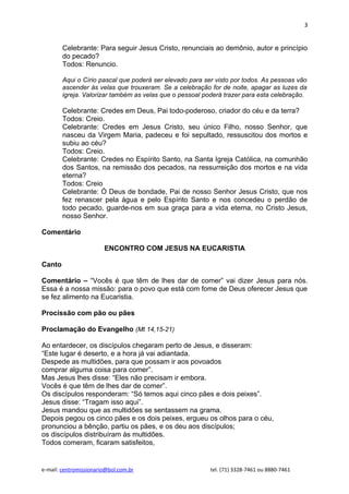 3


        Celebrante: Para seguir Jesus Cristo, renunciais ao demônio, autor e princípio
        do pecado?
        Todos: Renuncio.

        Aqui o Círio pascal que poderá ser elevado para ser visto por todos. As pessoas vão
        ascender às velas que trouxeram. Se a celebração for de noite, apagar as luzes da
        igreja. Valorizar também as velas que o pessoal poderá trazer para esta celebração.

        Celebrante: Credes em Deus, Pai todo-poderoso, criador do céu e da terra?
        Todos: Creio.
        Celebrante: Credes em Jesus Cristo, seu único Filho, nosso Senhor, que
        nasceu da Virgem Maria, padeceu e foi sepultado, ressuscitou dos mortos e
        subiu ao céu?
        Todos: Creio.
        Celebrante: Credes no Espírito Santo, na Santa Igreja Católica, na comunhão
        dos Santos, na remissão dos pecados, na ressurreição dos mortos e na vida
        eterna?
        Todos: Creio
        Celebrante: Ó Deus de bondade, Pai de nosso Senhor Jesus Cristo, que nos
        fez renascer pela água e pelo Espírito Santo e nos concedeu o perdão de
        todo pecado, guarde-nos em sua graça para a vida eterna, no Cristo Jesus,
        nosso Senhor.

Comentário

                        ENCONTRO COM JESUS NA EUCARISTIA

Canto

Comentário – “Vocês é que têm de lhes dar de comer” vai dizer Jesus para nós.
Essa é a nossa missão: para o povo que está com fome de Deus oferecer Jesus que
se fez alimento na Eucaristia.

Procissão com pão ou pães

Proclamação do Evangelho (Mt 14,15-21)

Ao entardecer, os discípulos chegaram perto de Jesus, e disseram:
“Este lugar é deserto, e a hora já vai adiantada.
Despede as multidões, para que possam ir aos povoados
comprar alguma coisa para comer”.
Mas Jesus lhes disse: “Eles não precisam ir embora.
Vocês é que têm de lhes dar de comer”.
Os discípulos responderam: “Só temos aqui cinco pães e dois peixes”.
Jesus disse: “Tragam isso aqui”.
Jesus mandou que as multidões se sentassem na grama.
Depois pegou os cinco pães e os dois peixes, ergueu os olhos para o céu,
pronunciou a bênção, partiu os pães, e os deu aos discípulos;
os discípulos distribuíram às multidões.
Todos comeram, ficaram satisfeitos,


e-mail: centromissionario@bol.com.br                      tel. (71) 3328-7461 ou 8880-7461
 