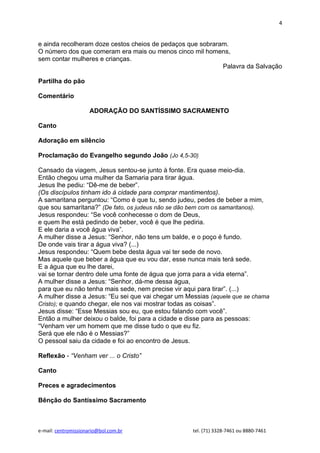 4


e ainda recolheram doze cestos cheios de pedaços que sobraram.
O número dos que comeram era mais ou menos cinco mil homens,
sem contar mulheres e crianças.
                                                            Palavra da Salvação

Partilha do pão

Comentário

                     ADORAÇÃO DO SANTÍSSIMO SACRAMENTO

Canto

Adoração em silêncio

Proclamação do Evangelho segundo João (Jo 4,5-30)

Cansado da viagem, Jesus sentou-se junto à fonte. Era quase meio-dia.
Então chegou uma mulher da Samaria para tirar água.
Jesus lhe pediu: “Dê-me de beber”.
(Os discípulos tinham ido à cidade para comprar mantimentos).
A samaritana perguntou: “Como é que tu, sendo judeu, pedes de beber a mim,
que sou samaritana?” (De fato, os judeus não se dão bem com os samaritanos).
Jesus respondeu: “Se você conhecesse o dom de Deus,
e quem lhe está pedindo de beber, você é que lhe pediria.
E ele daria a você água viva”.
A mulher disse a Jesus: “Senhor, não tens um balde, e o poço é fundo.
De onde vais tirar a água viva? (...)
Jesus respondeu: “Quem bebe desta água vai ter sede de novo.
Mas aquele que beber a água que eu vou dar, esse nunca mais terá sede.
E a água que eu lhe darei,
vai se tornar dentro dele uma fonte de água que jorra para a vida eterna”.
A mulher disse a Jesus: “Senhor, dá-me dessa água,
para que eu não tenha mais sede, nem precise vir aqui para tirar”. (...)
A mulher disse a Jesus: “Eu sei que vai chegar um Messias (aquele que se chama
Cristo); e quando chegar, ele nos vai mostrar todas as coisas”.
Jesus disse: “Esse Messias sou eu, que estou falando com você”.
Então a mulher deixou o balde, foi para a cidade e disse para as pessoas:
“Venham ver um homem que me disse tudo o que eu fiz.
Será que ele não é o Messias?”
O pessoal saiu da cidade e foi ao encontro de Jesus.

Reflexão - “Venham ver ... o Cristo”

Canto

Preces e agradecimentos

Bênção do Santíssimo Sacramento



e-mail: centromissionario@bol.com.br                tel. (71) 3328-7461 ou 8880-7461
 