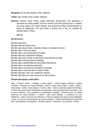 5


Dirigente: Do céu lhes destes o Pão. (Aleluia)

Todos: Que contem todo o sabor. (Aleluia)

Oremos: Senhor Jesus Cristo, neste admirável Sacramento nos deixastes o
     memorial de vossa paixão. Dai-nos venerar com tão grande amor o mistério
     do vosso corpo e do vosso sangue, que possamos colher continuamente os
     frutos da Redenção. Vós que viveis e reinais com o Pai, na unidade do
     Espírito Santo. Amém.

        Bênção

Ato de louvor

Bendito seja Deus ,
Bendito seja seu santo nome.
Bendito seja Jesus Cristo, verdadeiro Deus e verdadeiro homem.
Bendito seja o nome de Jesus.
Bendito seja o seu sacratíssimo Coração.
Bendito seja seu preciosismo Sangue.
Bendito seja Jesus Cristo no Santíssimo Sacramento do Altar.
Bendito seja o Espírito Santo, Paráclito.
Bendita seja a grande Mãe de Deus,Maria Santíssima.
Bendita seja a sua gloriosa assunção.
Bendita seja a sua santa e Imaculada Conceição.
Bendito seja o nome de Maria, Virgem e Mãe.
Bendito seja São José, seu castíssimo esposo.
Bendito seja Deus nos seus anjos e nos seus santos.

Oração pela Igreja e pela pátria

Deus e Senhor nosso,  protegei a vossa Igreja,  dai-lhe santos pastores e dignos
ministros.  Derramai as vossas bênçãos  sobre o nosso Santo Padre, o papa,  sobre o
nosso bispo,  sobre o nosso pároco  e todo o clero,  sobre o chefe da nação e do Estado 
e sobre todas as pessoas constituídas em dignidade  para que governem com justiça.  Dai
ao povo brasileiro  paz constante e prosperidade completa.  Favorecei com os efeitos
contínuos de vossa bondade  o Brasil,  este (arce) bispado,  a paróquia em que
habitamos,  cada um de nós em particular  e todas as pessoas por quem somos obrigados
a rezar  ou que se recomendaram as nossas orações.  Tende misericórdia das almas dos
fiéis  que padecem no purgatório.  Dai-lhes, Senhor, o descanso e a luz eterna.  Amém.




e-mail: centromissionario@bol.com.br                      tel. (71) 3328-7461 ou 8880-7461
 
