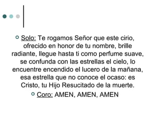  Solo: Te rogamos Señor que este cirio,
ofrecido en honor de tu nombre, brille
radiante, llegue hasta ti como perfume suave,
se confunda con las estrellas el cielo, lo
encuentre encendido el lucero de la mañana,
esa estrella que no conoce el ocaso: es
Cristo, tu Hijo Resucitado de la muerte.
 Coro: AMEN, AMEN, AMEN
 