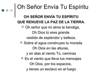 Oh Señor Envía Tu Espíritu
OH SEÑOR ENVÍA TU ESPÍRITU
QUE RENUEVE LA PAZ DE LA TIERRA.
 Oh señor que mi alma te bendiga,
Oh Dios tú eres grande
vestido de esplendor y belleza.
 Sobre el agua construyes tu morada
Oh Dios en las alturas,
y en alas al viento Tú, caminas
 Es el viento que lleva tus mensajes
Oh Dios, por los espacios,
y tienes un esclavo en el fuego
 