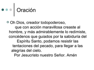 Oración
 Oh Dios, creador todopoderoso,
que con acción maravillosa creaste al
hombre, y más admirablemente lo redimiste,
concédenos que guiados por la sabiduría del
Espíritu Santo, podamos resistir las
tentaciones del pecado, para llegar a las
alegrías del cielo.
Por Jesucristo nuestro Señor. Amén
 