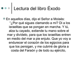 Lectura del libro Éxodo
 En aquellos días, dijo el Señor a Moisés:
“¿Por qué sigues clamando a mí? Di a los
israelitas que se pongan en marcha. Y tú,
alza tu cayado, extiende tu mano sobre el
mar y divídelo, para que los israelitas entren
en medio del mar a pie enjuto. Que yo voy a
endurecer el corazón de los egipcios para
que los persigan, y me cubriré de gloria a
costa del Faraón y de todo su ejército,
 