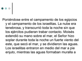 Poniéndose entre el campamento de los egipcios
y el campamento de los israelitas. La nube era
tenebrosa, y transcurrió toda la noche sin que
los ejércitos pudieran trabar contacto. Moisés
extendió su mano sobre el mar, el Señor hizo
soplar durante toda la noche un fuerte viento del
este, que secó el mar, y se dividieron las aguas.
Los israelitas entraron en medio del mar a pie
enjuto, mientras las aguas formaban muralla a
 
