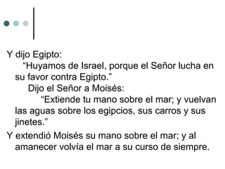 Y dijo Egipto:
“Huyamos de Israel, porque el Señor lucha en
su favor contra Egipto.”
Dijo el Señor a Moisés:
“Extiende tu mano sobre el mar; y vuelvan
las aguas sobre los egipcios, sus carros y sus
jinetes.”
Y extendió Moisés su mano sobre el mar; y al
amanecer volvía el mar a su curso de siempre.
 