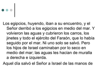 Los egipcios, huyendo, iban a su encuentro, y el
Señor derribó a los egipcios en medio del mar. Y
volvieron las aguas y cubrieron los carros, los
jinetes y todo el ejército del Faraón, que lo había
seguido por el mar. Ni uno solo se salvó. Pero
los hijos de Israel caminaban por lo seco en
medio del mar; las aguas les hacían de muralla
a derecha e izquierda.
Aquel día salvó el Señor a Israel de las manos de
 