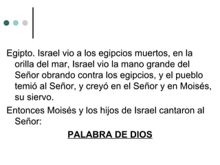 Egipto. Israel vio a los egipcios muertos, en la
orilla del mar, Israel vio la mano grande del
Señor obrando contra los egipcios, y el pueblo
temió al Señor, y creyó en el Señor y en Moisés,
su siervo.
Entonces Moisés y los hijos de Israel cantaron al
Señor:
PALABRA DE DIOS
 