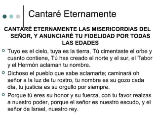 Cantaré Eternamente
CANTARÉ ETERNAMENTE LAS MISERICORDIAS DEL
SEÑOR, Y ANUNCIARÉ TU FIDELIDAD POR TODAS
LAS EDADES
 Tuyo es el cielo, tuya es la tierra, Tú cimentaste el orbe y
cuanto contiene, Tú has creado el norte y el sur, el Tabor
y el Hermón aclaman tu nombre.
 Dichoso el pueblo que sabe aclamarte; caminará oh
señor a la luz de tu rostro, tu nombre es su gozo cada
día, tu justicia es su orgullo por siempre.
 Porque tú eres su honor y su fuerza, con tu favor realzas
a nuestro poder, porque el señor es nuestro escudo, y el
señor de Israel, nuestro rey.
 