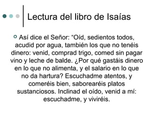 Lectura del libro de Isaías
 Así dice el Señor: “Oíd, sedientos todos,
acudid por agua, también los que no tenéis
dinero: venid, comprad trigo, comed sin pagar
vino y leche de balde. ¿Por qué gastáis dinero
en lo que no alimenta, y el salario en lo que
no da hartura? Escuchadme atentos, y
comeréis bien, saborearéis platos
sustanciosos. Inclinad el oído, venid a mí:
escuchadme, y viviréis.
 