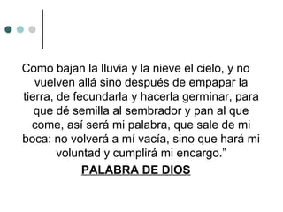 Como bajan la lluvia y la nieve el cielo, y no
vuelven allá sino después de empapar la
tierra, de fecundarla y hacerla germinar, para
que dé semilla al sembrador y pan al que
come, así será mi palabra, que sale de mi
boca: no volverá a mí vacía, sino que hará mi
voluntad y cumplirá mi encargo.”
PALABRA DE DIOS
 